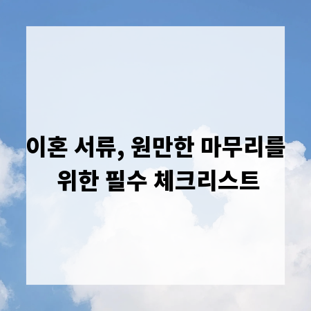 이혼 서류, 원만한 마무리를 위한 필수 체크리스트