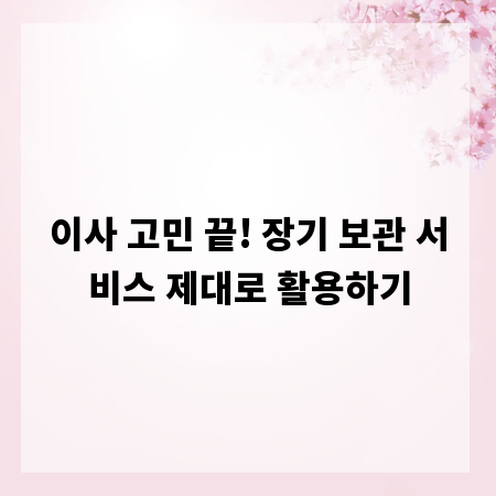 이사 고민 끝! 장기 보관 서비스 제대로 활용하기