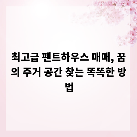 최고급 펜트하우스 매매, 꿈의 주거 공간 찾는 똑똑한 방법