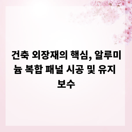 건축 외장재의 핵심, 알루미늄 복합 패널 시공 및 유지 보수