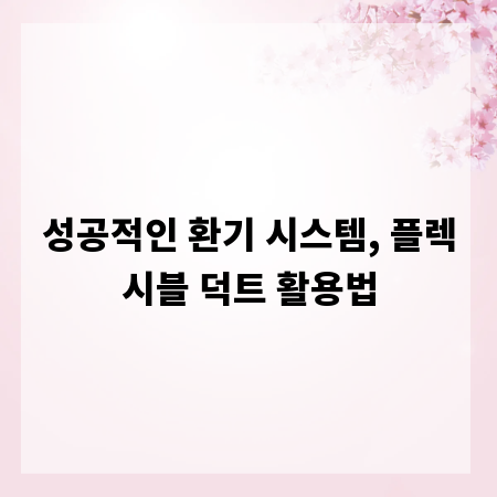 성공적인 환기 시스템, 플렉시블 덕트 활용법