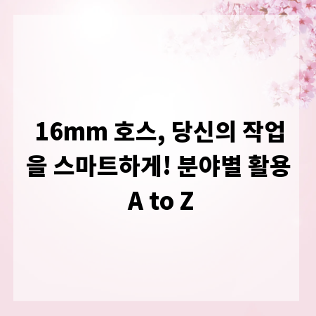 16mm 호스, 당신의 작업을 스마트하게! 분야별 활용 A to Z