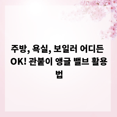 주방, 욕실, 보일러 어디든 OK! 관붙이 앵글 밸브 활용법