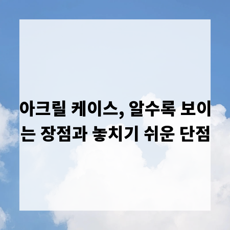 아크릴 케이스, 알수록 보이는 장점과 놓치기 쉬운 단점