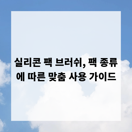 실리콘 팩 브러쉬, 팩 종류에 따른 맞춤 사용 가이드