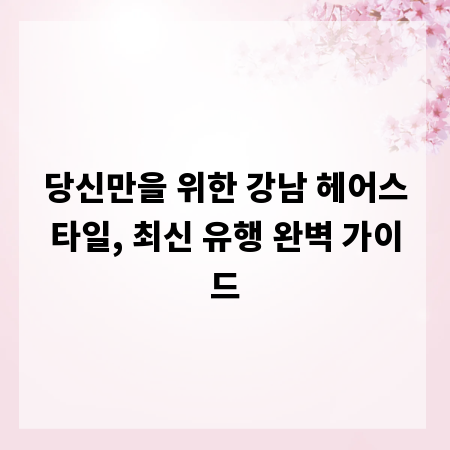 당신만을 위한 강남 헤어스타일, 최신 유행 완벽 가이드