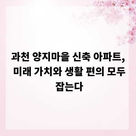 과천 양지마을 신축 아파트, 미래 가치와 생활 편의 모두 잡는다