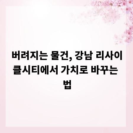 버려지는 물건, 강남 리사이클시티에서 가치로 바꾸는 법