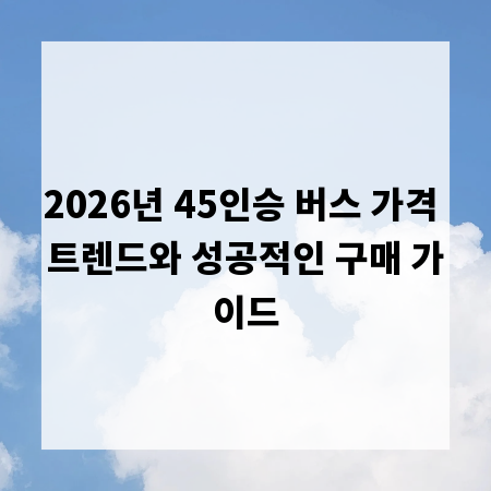 2026년 45인승 버스 가격 트렌드와 성공적인 구매 가이드
